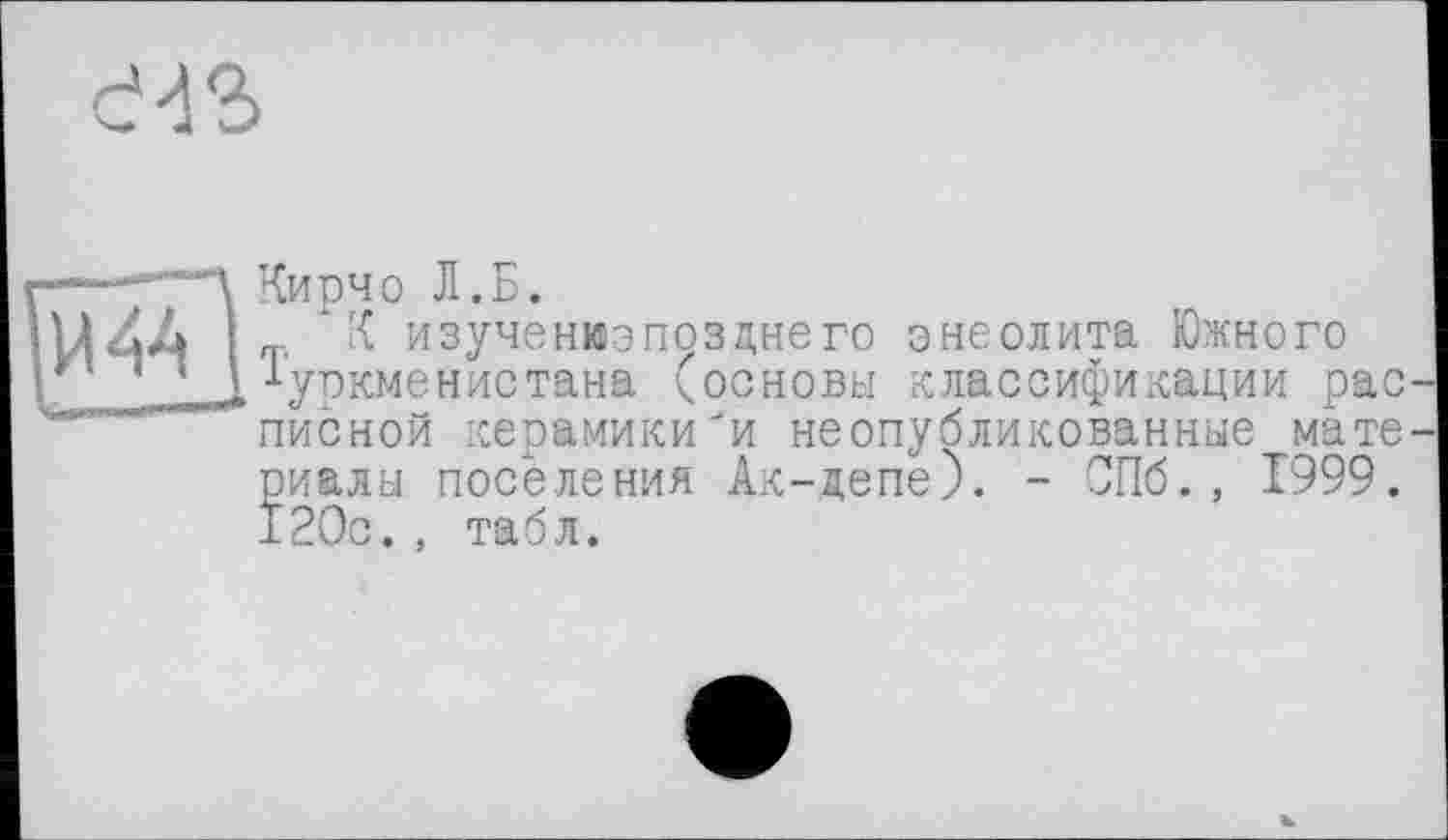 ﻿43
Кирчо т. к и іуркме
Кирчо Л.Б.
К изученюэпозднего энеолита Южного Туркменистана (основы классификации рас писной керамики'и неопубликованные мате риалы поселения Ак-депе). - СПб., 1999. 120с., табл.